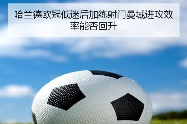 哈兰德欧冠低迷后加练射门曼城进攻效率能否回升（BeiboSports）